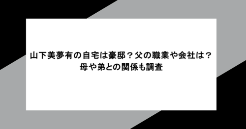 山下美夢有の自宅は豪邸？父の職業や会社は？母や弟との関係も調査