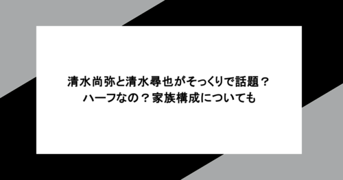 清水尚弥と清水尋也がそっくりで話題?ハーフなの?家族構成についても